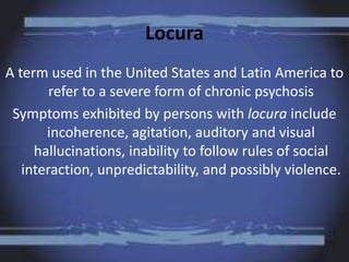 Locura
A term used in the United States and Latin America to
refer to a severe form of chronic psychosis
Symptoms exhibited by persons with locura include
incoherence, agitation, auditory and visual
hallucinations, inability to follow rules of social
interaction, unpredictability, and possibly violence.
 