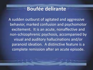Boufée delirante
A sudden outburst of agitated and aggressive
behavior, marked confusion and psychomotor
excitement. It is an acute, nonaffective and
non-schizophrenic psychosis, accompanied by
visual and auditory hallucinations and/or
paranoid ideation. A distinctive feature is a
complete remission after an acute episode.
 