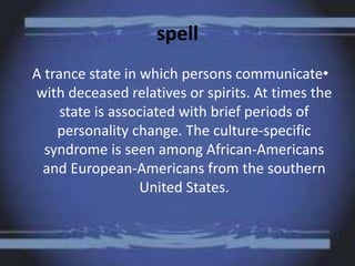 spell
A trance state in which persons communicate•
with deceased relatives or spirits. At times the
state is associated with brief periods of
personality change. The culture-specific
syndrome is seen among African-Americans
and European-Americans from the southern
United States.
 
