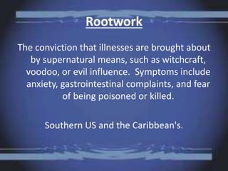 Rootwork
The conviction that illnesses are brought about
by supernatural means, such as witchcraft,
voodoo, or evil influence. Symptoms include
anxiety, gastrointestinal complaints, and fear
of being poisoned or killed.
Southern US and the Caribbean's.
 