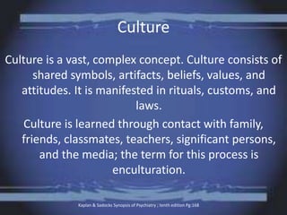 Culture
Culture is a vast, complex concept. Culture consists of
shared symbols, artifacts, beliefs, values, and
attitudes. It is manifested in rituals, customs, and
laws.
Culture is learned through contact with family,
friends, classmates, teachers, significant persons,
and the media; the term for this process is
enculturation.
Kaplan & Sadocks Synopsis of Psychiatry ; tenth edition Pg:168
 