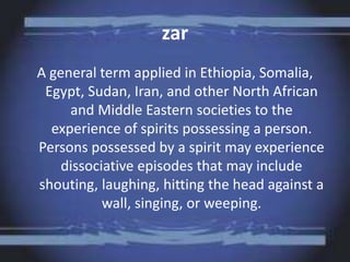 zar
A general term applied in Ethiopia, Somalia,
Egypt, Sudan, Iran, and other North African
and Middle Eastern societies to the
experience of spirits possessing a person.
Persons possessed by a spirit may experience
dissociative episodes that may include
shouting, laughing, hitting the head against a
wall, singing, or weeping.
 