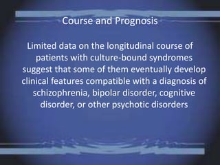 Course and Prognosis
Limited data on the longitudinal course of
patients with culture-bound syndromes
suggest that some of them eventually develop
clinical features compatible with a diagnosis of
schizophrenia, bipolar disorder, cognitive
disorder, or other psychotic disorders
 