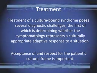 Treatment
Treatment of a culture-bound syndrome poses
several diagnostic challenges, the first of
which is determining whether the
symptomatology represents a culturally
appropriate adaptive response to a situation.
Acceptance of and respect for the patient's
cultural frame is important.
 