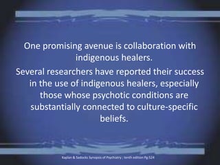 One promising avenue is collaboration with
indigenous healers.
Several researchers have reported their success
in the use of indigenous healers, especially
those whose psychotic conditions are
substantially connected to culture-specific
beliefs.
Kaplan & Sadocks Synopsis of Psychiatry ; tenth edition Pg:524
 