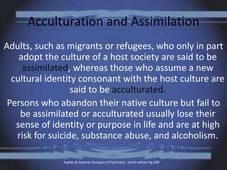 Acculturation and Assimilation
Adults, such as migrants or refugees, who only in part
adopt the culture of a host society are said to be
assimilated, whereas those who assume a new
cultural identity consonant with the host culture are
said to be acculturated.
Persons who abandon their native culture but fail to
be assimilated or acculturated usually lose their
sense of identity or purpose in life and are at high
risk for suicide, substance abuse, and alcoholism.
Kaplan & Sadocks Synopsis of Psychiatry ; tenth edition Pg:168
 