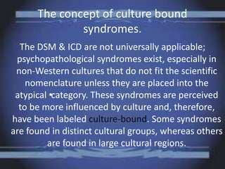The concept of culture bound
syndromes.
The DSM & ICD are not universally applicable;
psychopathological syndromes exist, especially in
non-Western cultures that do not fit the scientific
nomenclature unless they are placed into the
atypical •category. These syndromes are perceived
to be more influenced by culture and, therefore,
have been labeled culture-bound. Some syndromes
are found in distinct cultural groups, whereas others
are found in large cultural regions.
 