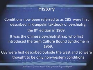History
Conditions now been referred to as CBS were first
described in Kraepelin textbook of psychiatry,
the 8th edition in 1909.
It was the Chinese psychiatrist Yap who first
introduced the term Culture Bound Syndrome in
1969.
CBS were first described outside the west and so were
thought to be only non-western conditions
Culture-bound syndromes:the story of dhat syndrome.D.Bhugra et alBJP(2004)
 