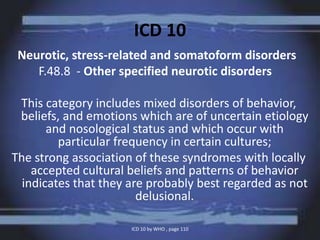 ICD 10
Neurotic, stress-related and somatoform disorders
F.48.8 - Other specified neurotic disorders
This category includes mixed disorders of behavior,
beliefs, and emotions which are of uncertain etiology
and nosological status and which occur with
particular frequency in certain cultures;
The strong association of these syndromes with locally
accepted cultural beliefs and patterns of behavior
indicates that they are probably best regarded as not
delusional.
ICD 10 by WHO , page 110
 