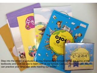 Step into the shoes of a student at Insu Elementary School! These are some of the
textbooks and CDs we use to learn with at our school. Can you read Korean? You
can practice your language skills reading our books!
 