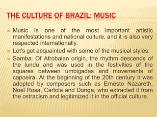THE CULTURE OF BRAZIL: MUSIC
 Music is one of the most important artistic
manifestations and national culture, and it is also very
respected internationally.
 Let's get acquainted with some of the musical styles:
 Samba: Of Afrobaian origin, the rhythm descends of
the lundu and was used in the festivities of the
squares between umbigadas and movements of
capoeira. At the beginning of the 20th century it was
adopted by composers such as Ernesto Nazareth,
Noel Rosa, Cartola and Donga, who extracted it from
the ostracism and legitimized it in the official culture.
 