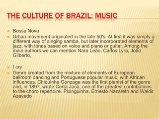 THE CULTURE OF BRAZIL: MUSIC
 Bossa Nova
 Urban movement originated in the late 50's. At first it was simply a
different way of singing samba, but later incorporated elements of
jazz, with tones based on voice and piano or guitar. Among the
main authors we can mention Nara Leão, Carlos Lyra, João
Gilberto,
 I cry
 Genre created from the mixture of elements of European
ballroom dancing and Portuguese popular music, with African
influences. Chiquinha Gonzaga was the first pianist of the genre
and, in 1897, wrote Corta-Jaca, one of the greatest contributions
to the choro repertoire. Pixinguinha, Ernesto Nazareth and Waldir
Azevedo
 
