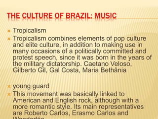 THE CULTURE OF BRAZIL: MUSIC
 Tropicalism
 Tropicalism combines elements of pop culture
and elite culture, in addition to making use in
many occasions of a politically committed and
protest speech, since it was born in the years of
the military dictatorship. Caetano Veloso,
Gilberto Gil, Gal Costa, Maria Bethânia
 young guard
 This movement was basically linked to
American and English rock, although with a
more romantic style. Its main representatives
are Roberto Carlos, Erasmo Carlos and
 