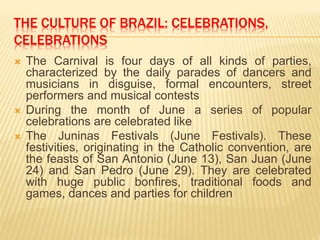 THE CULTURE OF BRAZIL: CELEBRATIONS,
CELEBRATIONS
 The Carnival is four days of all kinds of parties,
characterized by the daily parades of dancers and
musicians in disguise, formal encounters, street
performers and musical contests
 During the month of June a series of popular
celebrations are celebrated like
 The Juninas Festivals (June Festivals). These
festivities, originating in the Catholic convention, are
the feasts of San Antonio (June 13), San Juan (June
24) and San Pedro (June 29). They are celebrated
with huge public bonfires, traditional foods and
games, dances and parties for children
 