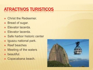 ATRACTIVOS TURISTICOS
 Christ the Redeemer.
 Bread of sugar.
 Elevator lacerda.
 Elevator lacerda.
 Safe harbor historic center
 Iguazu national park.
 Reef beaches
 Meeting of the waters
 beautiful.
 Copacabana beach.
 