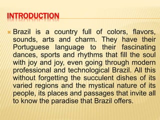 INTRODUCTION
 Brazil is a country full of colors, flavors,
sounds, arts and charm. They have their
Portuguese language to their fascinating
dances, sports and rhythms that fill the soul
with joy and joy, even going through modern
professional and technological Brazil. All this
without forgetting the succulent dishes of its
varied regions and the mystical nature of its
people, its places and passages that invite all
to know the paradise that Brazil offers.
 