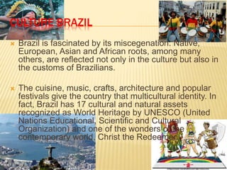 CULTURE BRAZIL
 Brazil is fascinated by its miscegenation. Native,
European, Asian and African roots, among many
others, are reflected not only in the culture but also in
the customs of Brazilians.
 The cuisine, music, crafts, architecture and popular
festivals give the country that multicultural identity. In
fact, Brazil has 17 cultural and natural assets
recognized as World Heritage by UNESCO (United
Nations Educational, Scientific and Cultural
Organization) and one of the wonders of the
contemporary world, Christ the Redeemer.
 