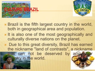  Brazil is the fifth largest country in the world,
both in geographical area and population.
 It is also one of the most geographically and
culturally diverse nations on the planet.
 Due to this great diversity, Brazil has earned
the nickname "land of contrasts", a nickname
that can not be deserved by any other
country in the world.
CULTURE BRAZIL
 