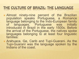 THE CULTURE OF BRAZIL: THE LANGUAGE
 Almost ninety-nine percent of the Brazilian
population speaks Portuguese, a Romance
language belonging to the Indo-European family
of languages. Portuguese was initially
introduced in Brazil in the early 1500s. Before
the arrival of the Portuguese, the natives spoke
languages ​​belonging to at least four linguistic
families:
 Arahuaca, Ge, Carib and Tupí-Guarani. As the
Tupi-Guaraní was the language spoken by the
Indians of the coast.
 