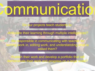 Communication
Do our projects teach students to:
-Articulate their learning through multiple intelligences?
-Be responsible in communicating with teacher for
turning work in, editing work, and understanding what is
asked them?
-Publish their work and develop a portfolio that will
demonstrate their work and progress on a large scale?
 