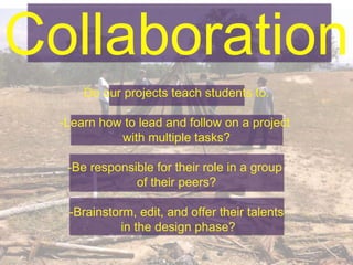 Collaboration
Do our projects teach students to:
-Learn how to lead and follow on a project
with multiple tasks?
-Be responsible for their role in a group
of their peers?
-Brainstorm, edit, and offer their talents
in the design phase?
 
