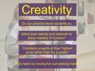Creativity
Do our projects teach students to:
Utilize their talents and interests to
show mastery of content?
Complete projects at their highest
level rather than for a grade?
Truly learn by having fun but working hard?
 