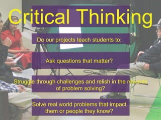 Critical Thinking
Do our projects teach students to:
Ask questions that matter?
Struggle through challenges and relish in the rewards
of problem solving?
Solve real world problems that impact
them or people they know?
 