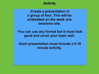 Activity
-Create a presentation in
a group of four. This will be
embedded on the week one
sessions site.
-You can use any format but it must look
good and cover your topic well.
-Each presentation must include a 5-10
minute activity.
 