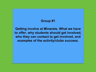 Group #1
Getting involve at Minarets. What we have
to offer, why students should get involved,
who they can contact to get involved, and
examples of the activity/clubs success.
 