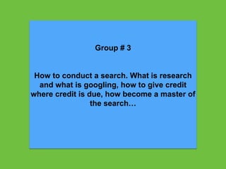 Group # 3
How to conduct a search. What is research
and what is googling, how to give credit
where credit is due, how become a master of
the search…
 