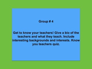 Group # 4
Get to know your teachers! Give a bio of the
teachers and what they teach. Include
interesting backgrounds and interests. Know
you teachers quiz.
 