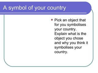 A symbol of your country Pick  an object that for you symbolises your  c ountry. Explain what is the object you chose and why you think it symbolises your country.  