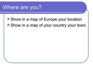 Where are you? Show in a map of Europe your location Show in a map of your country your town 