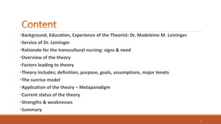 •Background, Education, Experience of the Theorist: Dr. Madeleine M. Leininger
•Service of Dr. Leininger
•Rationale for the transcultural nursing: signs & need
•Overview of the theory
•Factors leading to theory
•Theory includes; definition, purpose, goals, assumptions, major tenets
•The sunrise model
•Application of the theory – Metaparadigm
•Current status of the theory
•Strengths & weaknesses
•Summary
1
 