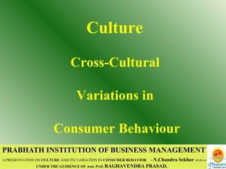 PRABHATH INSTITUTION OF BUSINESS MANAGEMENT A PRESENTATION ON  CULTURE  AND ITS VARIATION IN  CONSUMER BEHAVIOR   -  N.Chandra Sekhar   (M.B.A) UNDER THE GUIDENCE OF Asst. Prof.  RAGHAVENDRA PRASAD. Culture  Cross-Cultural  Variations in  Consumer Behaviour 