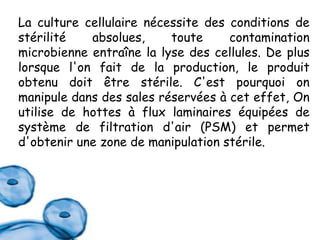 La culture cellulaire nécessite des conditions de
stérilité
absolues,
toute
contamination
microbienne entraîne la lyse des cellules. De plus
lorsque l'on fait de la production, le produit
obtenu doit être stérile. C'est pourquoi on
manipule dans des sales réservées à cet effet, On
utilise de hottes à flux laminaires équipées de
système de filtration d'air (PSM) et permet
d'obtenir une zone de manipulation stérile.

 