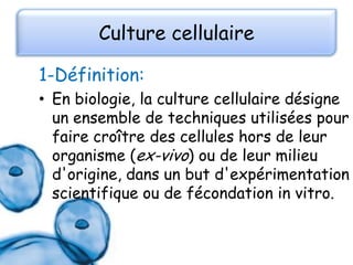 Culture cellulaire
1-Définition:
• En biologie, la culture cellulaire désigne
un ensemble de techniques utilisées pour
faire croître des cellules hors de leur
organisme (ex-vivo) ou de leur milieu
d'origine, dans un but d'expérimentation
scientifique ou de fécondation in vitro.

 