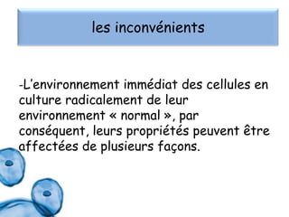les inconvénients

-L’environnement immédiat des cellules en

culture radicalement de leur
environnement « normal », par
conséquent, leurs propriétés peuvent être
affectées de plusieurs façons.

 