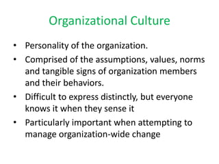 Personality of the organization.  Comprised of the assumptions, values, norms and tangible signs of organization members and their behaviors. Difficult to express distinctly, but everyone knows it when they sense it Particularly important when attempting to manage organization-wide change Organizational Culture 