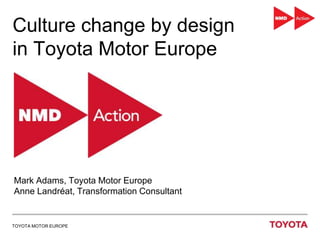 TOYOTA MOTOR EUROPE
Culture change by design
in Toyota Motor Europe
Mark Adams, Toyota Motor Europe
Anne Landréat, Transformation Consultant
 