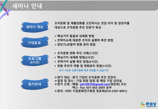 세미나 안내
프로그램
(6시간)
세미나 개요
조직문화 및 재활성화를 고민하시는 전담 리더 및 담당자를
대상으로 조직문화 추진 전문가 육성
기대효과
 핵심가치 발굴과 내재화 방법
 전략이슈에 대응한 조직의 실행력 촉진 방법
 장단기/균형적 변화 관리 방법
 조직문화 변화 추진 사례(1시간)
 핵심가치 내재화 방법(2시간)
 전략가치 실행 촉진 방법(2시간)
 변화 추진자 역할 및 변화관리 방법(1시간)
- 상기 시간은 신청기업에 따라 조정할 수 있습니다.
참가안내
참가 대상 : 참가 기업의 조직문화 추진 전담자
일정 및 장소 : 기업 희망 일정 및 해당 기업 강의실
참가 신청 : 메일- juh19819@gmail.com(정운희) 또는
팩스- Fax: 031-663-3095 송부
문의 : POV 기업문화연구원장 정운희(010-2367-6051)
 