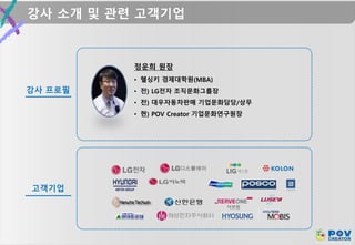 강사 소개 및 관련 고객기업
강사 프로필
정운희 원장
고객기업
• 헬싱키 경제대학원(MBA)
• 전) LG전자 조직문화그룹장
• 전) 대우자동차판매 기업문화담당/상무
• 현) POV Creator 기업문화연구원장
 