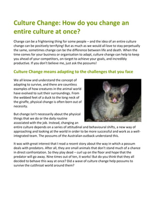Culture Change: How do you change an
entire culture at once?
Change can be a frightening thing for some people – and the idea of an entire culture
change can be positively terrifying! But as much as we would all love to stay perpetually
the same, sometimes change can be the difference between life and death. When the
time comes for your business or organisation to adapt, culture change can help to keep
you ahead of your competitors, on-target to achieve your goals, and incredibly
productive. If you don’t believe me, just ask the possums!

Culture Change means adapting to the challenges that you face
We all know and understand the concept of
adapting to survive, and there are countless
examples of how creatures in the animal world
have evolved to suit their surroundings. From
the webbed feet of a duck to the long neck of
the giraffe, physical change is often born out of
necessity.

But change isn’t necessarily about the physical
things that we do or the daily routine
associated with the job. Instead, changing an
entire culture depends on a series of attitudinal and behavioural shifts, a new way of
approaching and looking at the world in order to be more successful and work as a well-
integrated team. The possums of the Australian outback understand this.

It was with great interest that I read a recent story about the way in which a possum
deals with predators. After all, they are small animals that don’t stand much of a chance
in direct confrontation. So they play dead – curl up on the floor and hope that the
predator will go away. Nine times out of ten, it works! But do you think that they all
decided to behave this way at once? Did a wave of culture change help possums to
survive the cutthroat world around them?
 