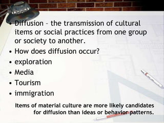 Items of material culture are more likely candidates
for diffusion than ideas or behavior patterns.
• Diffusion – the transmission of cultural
items or social practices from one group
or society to another.
• How does diffusion occur?
• exploration
• Media
• Tourism
• immigration
 