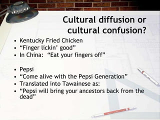 Cultural diffusion or
cultural confusion?
• Kentucky Fried Chicken
• “Finger lickin’ good”
• In China: “Eat your fingers off”
• Pepsi
• “Come alive with the Pepsi Generation”
• Translated into Tawainese as:
• “Pepsi will bring your ancestors back from the
dead”
 