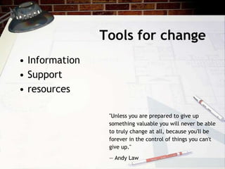 Tools for change
• Information
• Support
• resources
"Unless you are prepared to give up
something valuable you will never be able
to truly change at all, because you'll be
forever in the control of things you can't
give up."
— Andy Law
 