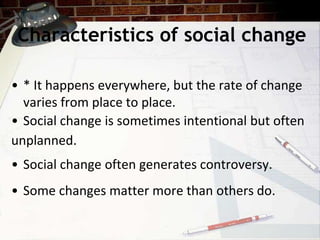 Characteristics of social change
• * It happens everywhere, but the rate of change
varies from place to place.
• Social change is sometimes intentional but often
unplanned.
• Social change often generates controversy.
• Some changes matter more than others do.
 