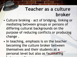 Teacher as a culture
broker
• Culture broking – act of bridging, linking or
mediating between groups or persons of
differing cultural backgrounds on the
purpose of reducing conflicts or producing
change .
• In teaching, emphasis is on the teacher
becoming the culture broker between
themselves and their students at a
personal level but also as facilitating
 