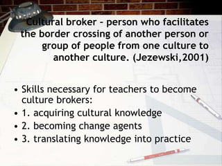 Cultural broker – person who facilitates
the border crossing of another person or
group of people from one culture to
another culture. (Jezewski,2001)
• Skills necessary for teachers to become
culture brokers:
• 1. acquiring cultural knowledge
• 2. becoming change agents
• 3. translating knowledge into practice
 