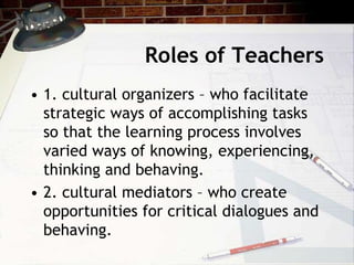 Roles of Teachers
• 1. cultural organizers – who facilitate
strategic ways of accomplishing tasks
so that the learning process involves
varied ways of knowing, experiencing,
thinking and behaving.
• 2. cultural mediators – who create
opportunities for critical dialogues and
behaving.
 